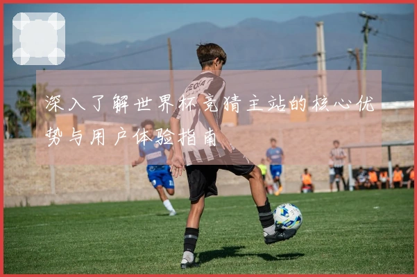 深入了解世界杯竞猜主站的核心优势与用户体验指南